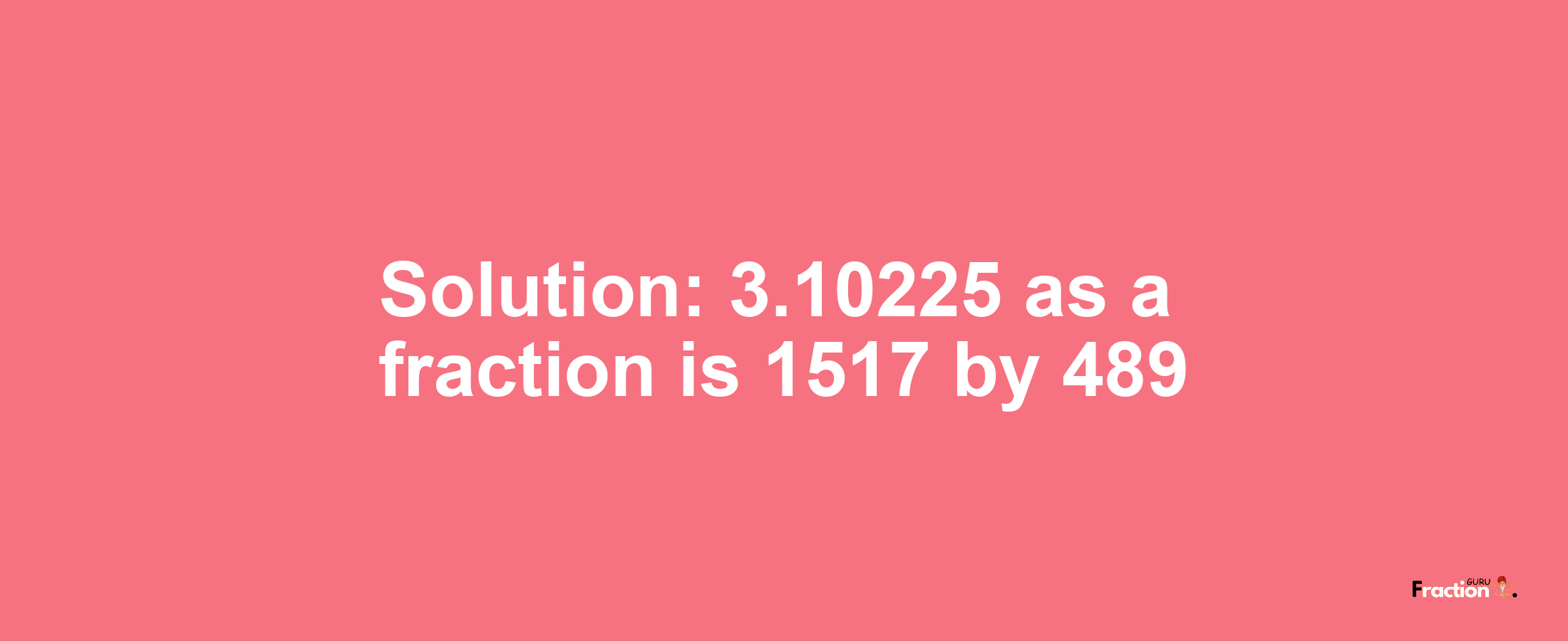 Solution:3.10225 as a fraction is 1517/489